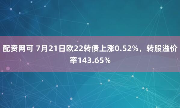 配资网可 7月21日欧22转债上涨0.52%，转股溢价率143.65%