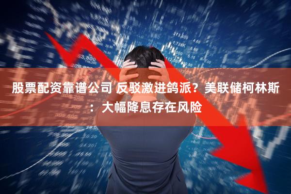 股票配资靠谱公司 反驳激进鸽派？美联储柯林斯：大幅降息存在风险