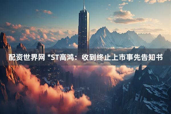 配资世界网 *ST高鸿：收到终止上市事先告知书
