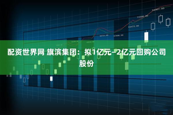 配资世界网 旗滨集团：拟1亿元—2亿元回购公司股份