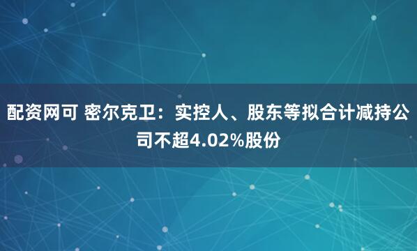 配资网可 密尔克卫：实控人、股东等拟合计减持公司不超4.02%股份