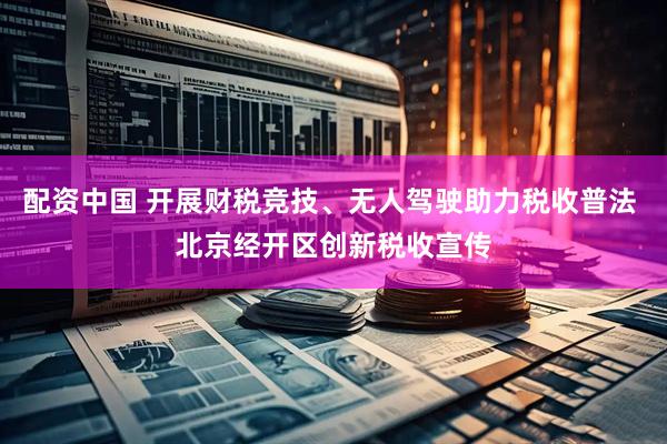 配资中国 开展财税竞技、无人驾驶助力税收普法 北京经开区创新税收宣传