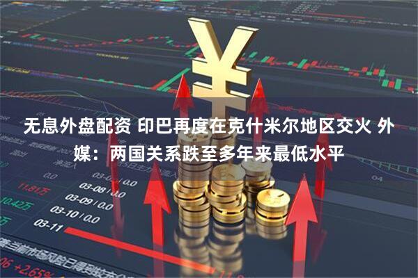 无息外盘配资 印巴再度在克什米尔地区交火 外媒：两国关系跌至多年来最低水平