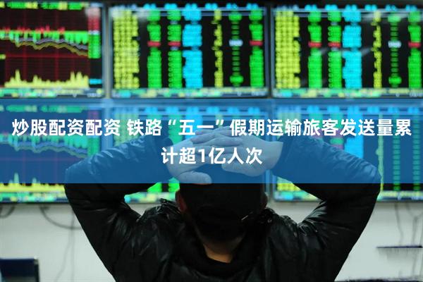 炒股配资配资 铁路“五一”假期运输旅客发送量累计超1亿人次