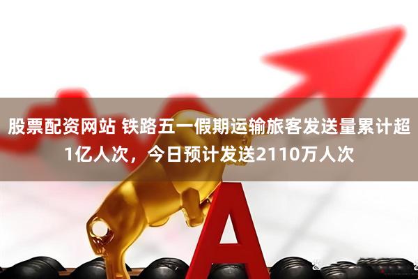 股票配资网站 铁路五一假期运输旅客发送量累计超1亿人次，今日预计发送2110万人次
