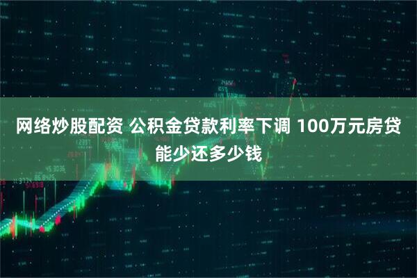 网络炒股配资 公积金贷款利率下调 100万元房贷能少还多少钱