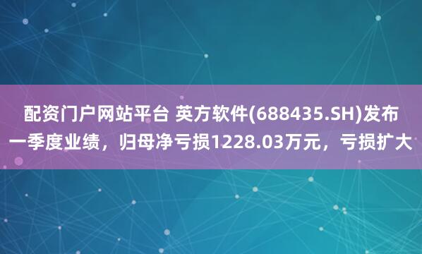 配资门户网站平台 英方软件(688435.SH)发布一季度业绩，归母净亏损1228.03万元，亏损扩大