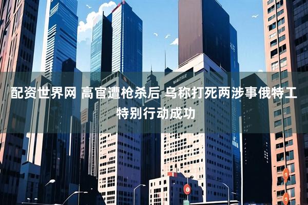 配资世界网 高官遭枪杀后 乌称打死两涉事俄特工 特别行动成功