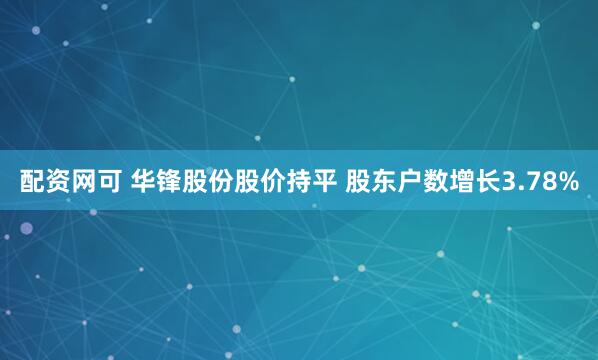 配资网可 华锋股份股价持平 股东户数增长3.78%