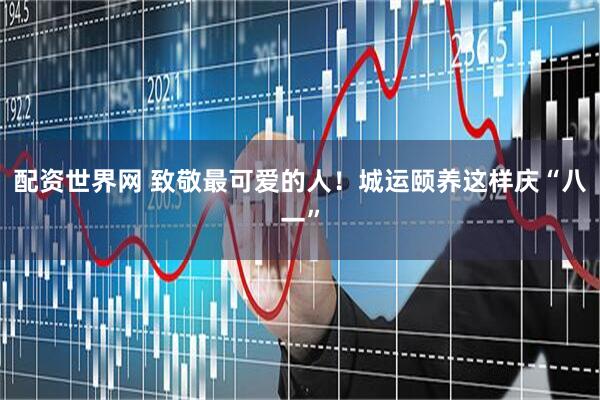 配资世界网 致敬最可爱的人！城运颐养这样庆“八一”