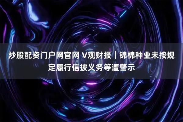 炒股配资门户网官网 V观财报｜锦棉种业未按规定履行信披义务等遭警示