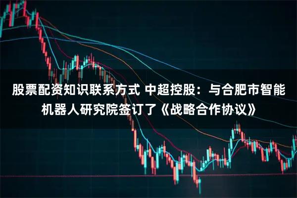 股票配资知识联系方式 中超控股：与合肥市智能机器人研究院签订了《战略合作协议》