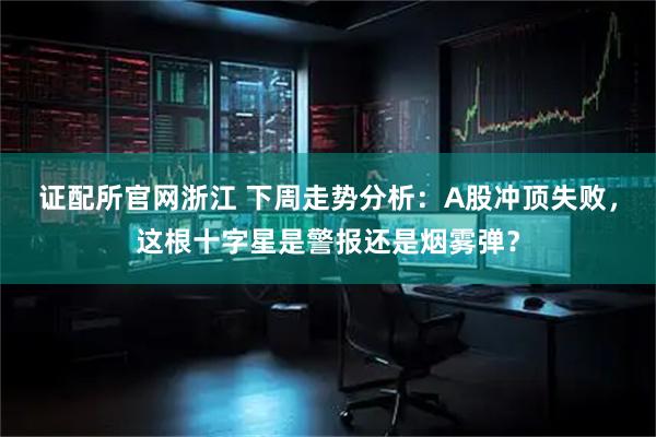 证配所官网浙江 下周走势分析：A股冲顶失败，这根十字星是警报还是烟雾弹？
