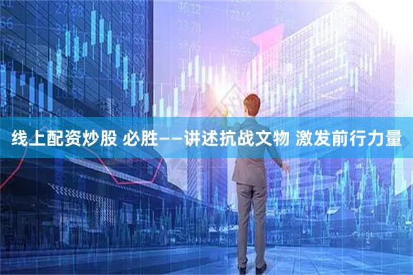 线上配资炒股 必胜——讲述抗战文物 激发前行力量
