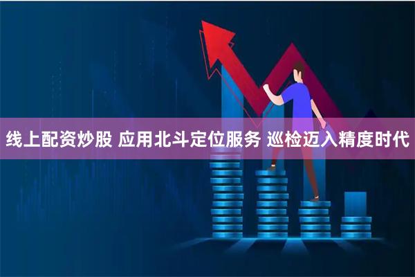 线上配资炒股 应用北斗定位服务 巡检迈入精度时代