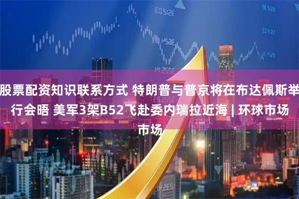 股票配资知识联系方式 特朗普与普京将在布达佩斯举行会晤 美军3架B52飞赴委内瑞拉近海 | 环球市场