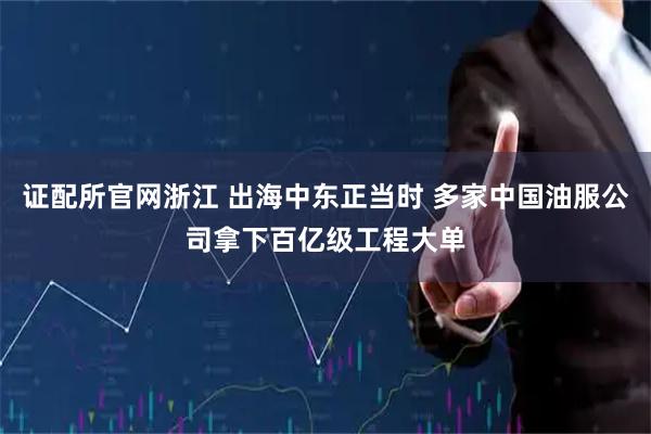 证配所官网浙江 出海中东正当时 多家中国油服公司拿下百亿级工程大单