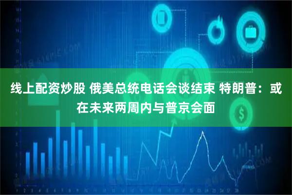 线上配资炒股 俄美总统电话会谈结束 特朗普：或在未来两周内与普京会面