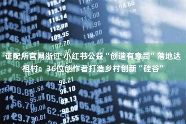 证配所官网浙江 小红书公益“创造有意司”落地达祖村：36位创作者打造乡村创新“硅谷”