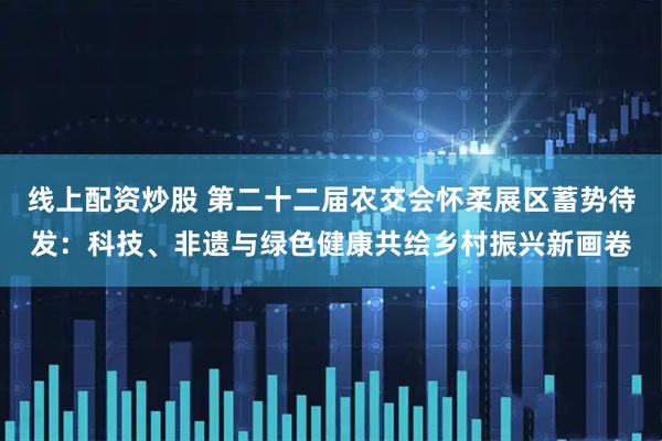 线上配资炒股 第二十二届农交会怀柔展区蓄势待发：科技、非遗与绿色健康共绘乡村振兴新画卷