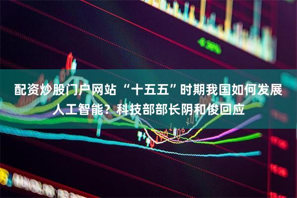 配资炒股门户网站 “十五五”时期我国如何发展人工智能？科技部部长阴和俊回应