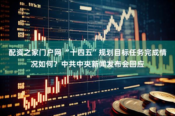 配资之家门户网 “十四五”规划目标任务完成情况如何？中共中央新闻发布会回应