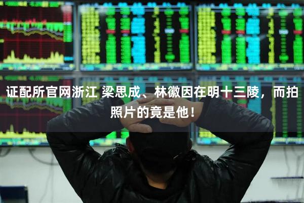 证配所官网浙江 梁思成、林徽因在明十三陵，而拍照片的竟是他！