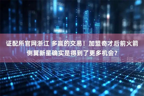 证配所官网浙江 多赢的交易！加盟奇才后前火箭侧翼新星确实是得到了更多机会？