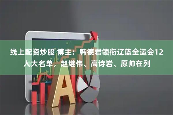 线上配资炒股 博主：韩德君领衔辽篮全运会12人大名单，赵继伟、高诗岩、原帅在列