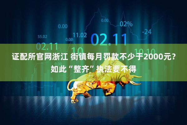 证配所官网浙江 街镇每月罚款不少于2000元？如此“整齐”执法要不得