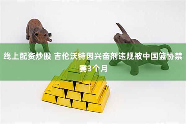 线上配资炒股 吉伦沃特因兴奋剂违规被中国篮协禁赛3个月