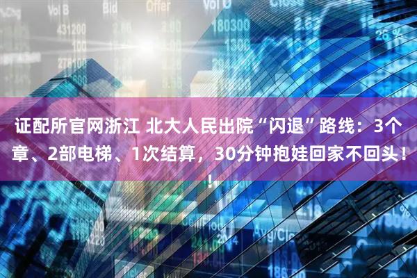 证配所官网浙江 北大人民出院“闪退”路线：3个章、2部电梯、1次结算，30分钟抱娃回家不回头！