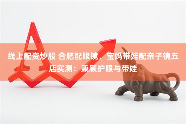 线上配资炒股 合肥配眼镜，宝妈带娃配亲子镜五店实测：兼顾护眼与带娃