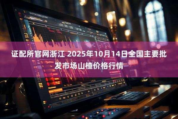 证配所官网浙江 2025年10月14日全国主要批发市场山楂价格行情