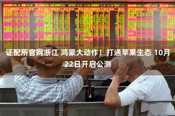 证配所官网浙江 鸿蒙大动作！打通苹果生态 10月22日开启公测