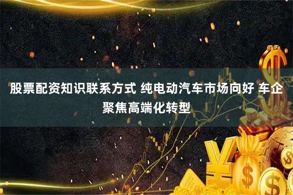 股票配资知识联系方式 纯电动汽车市场向好 车企聚焦高端化转型