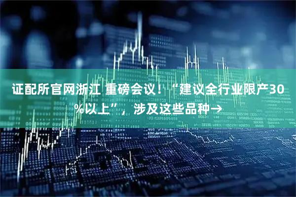 证配所官网浙江 重磅会议！“建议全行业限产30%以上”，涉及这些品种→