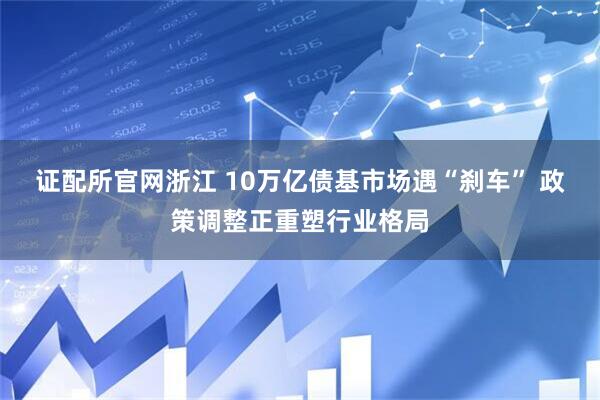 证配所官网浙江 10万亿债基市场遇“刹车” 政策调整正重塑行业格局