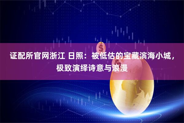 证配所官网浙江 日照：被低估的宝藏滨海小城，极致演绎诗意与浪漫