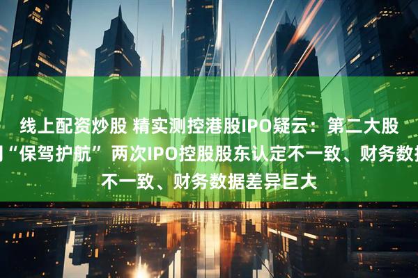 线上配资炒股 精实测控港股IPO疑云：第二大股东中金公司“保驾护航” 两次IPO控股股东认定不一致、财务数据差异巨大
