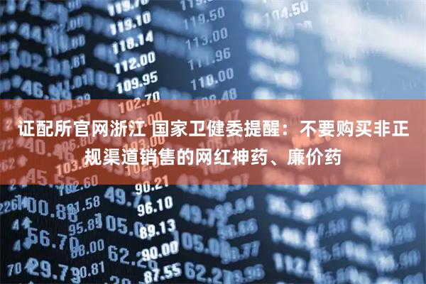 证配所官网浙江 国家卫健委提醒：不要购买非正规渠道销售的网红神药、廉价药