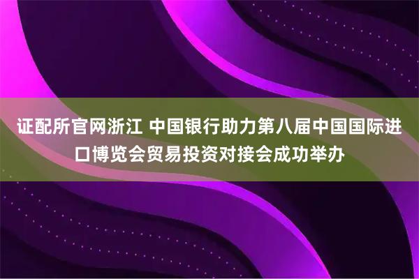 证配所官网浙江 中国银行助力第八届中国国际进口博览会贸易投资对接会成功举办