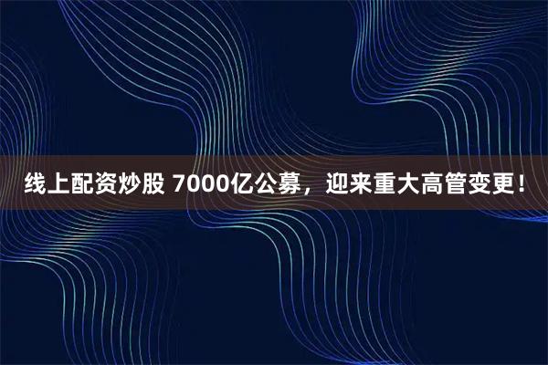 线上配资炒股 7000亿公募，迎来重大高管变更！