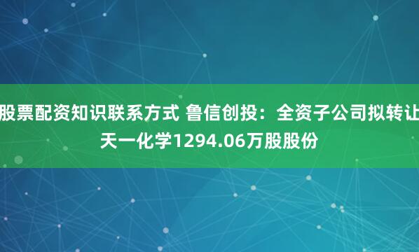 股票配资知识联系方式 鲁信创投：全资子公司拟转让天一化学1294.06万股股份