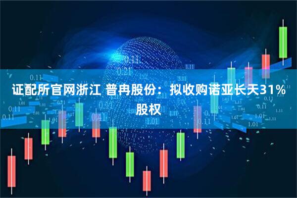 证配所官网浙江 普冉股份：拟收购诺亚长天31%股权