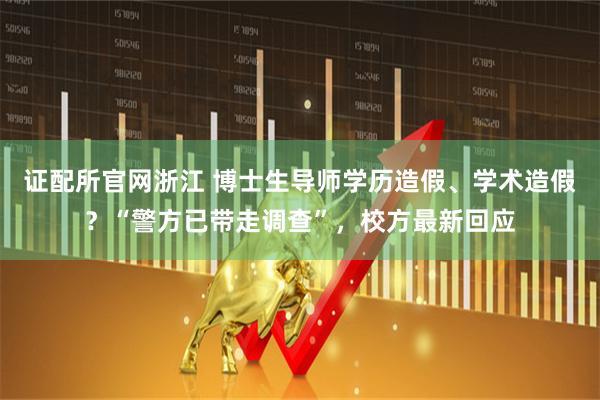 证配所官网浙江 博士生导师学历造假、学术造假？“警方已带走调查”，校方最新回应