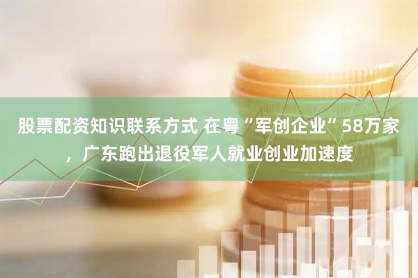 股票配资知识联系方式 在粤“军创企业”58万家，广东跑出退役军人就业创业加速度