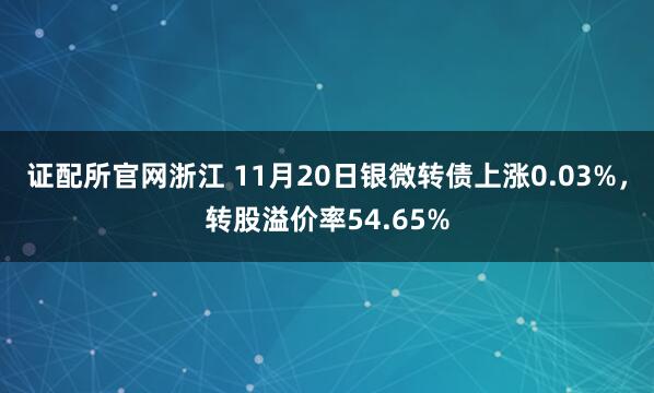 证配所官网浙江 11月20日银微转债上涨0.03%，转股溢价率54.65%