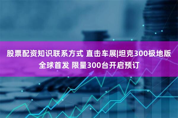 股票配资知识联系方式 直击车展|坦克300极地版全球首发 限量300台开启预订