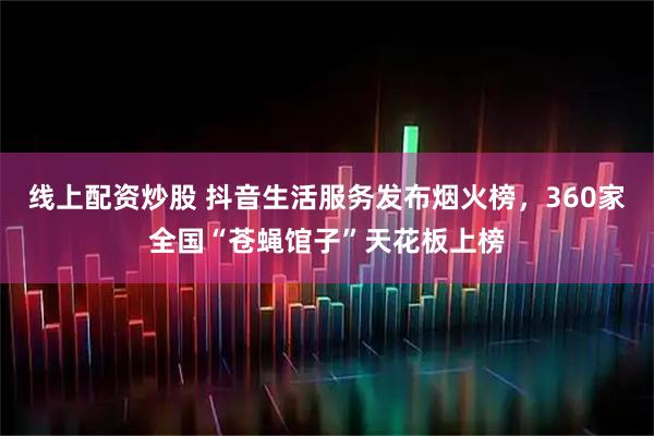 线上配资炒股 抖音生活服务发布烟火榜，360家全国“苍蝇馆子”天花板上榜